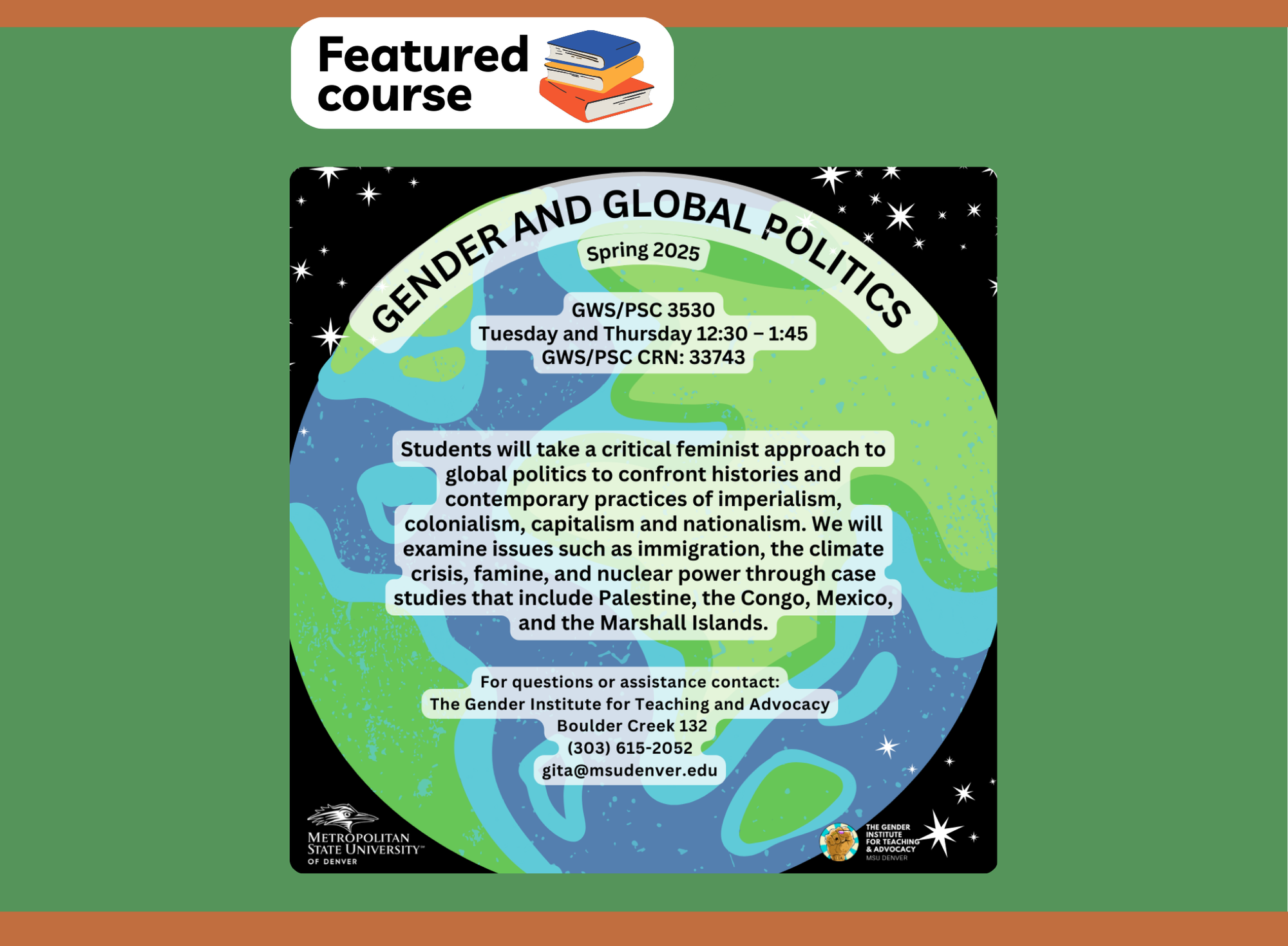 Flyer for the featured course 'Gender and Global Politics' for Spring 2025. The course code is GWS/PSC 3530, scheduled on Tuesdays and Thursdays from 12:30 to 1:45 PM, with the CRN 33743. The course description reads: 'Students will take a critical feminist approach to global politics to confront histories and contemporary practices of imperialism, colonialism, capitalism, and nationalism. We will examine issues such as immigration, the climate crisis, famine, and nuclear power through case studies that include Palestine, the Congo, Mexico, and the Marshall Islands.' Contact information is provided for The Gender Institute for Teaching and Advocacy at Metropolitan State University of Denver, including a phone number (303) 615-2052 and email (gita@msudenver.edu). The flyer has a background image of a stylized Earth with stars.