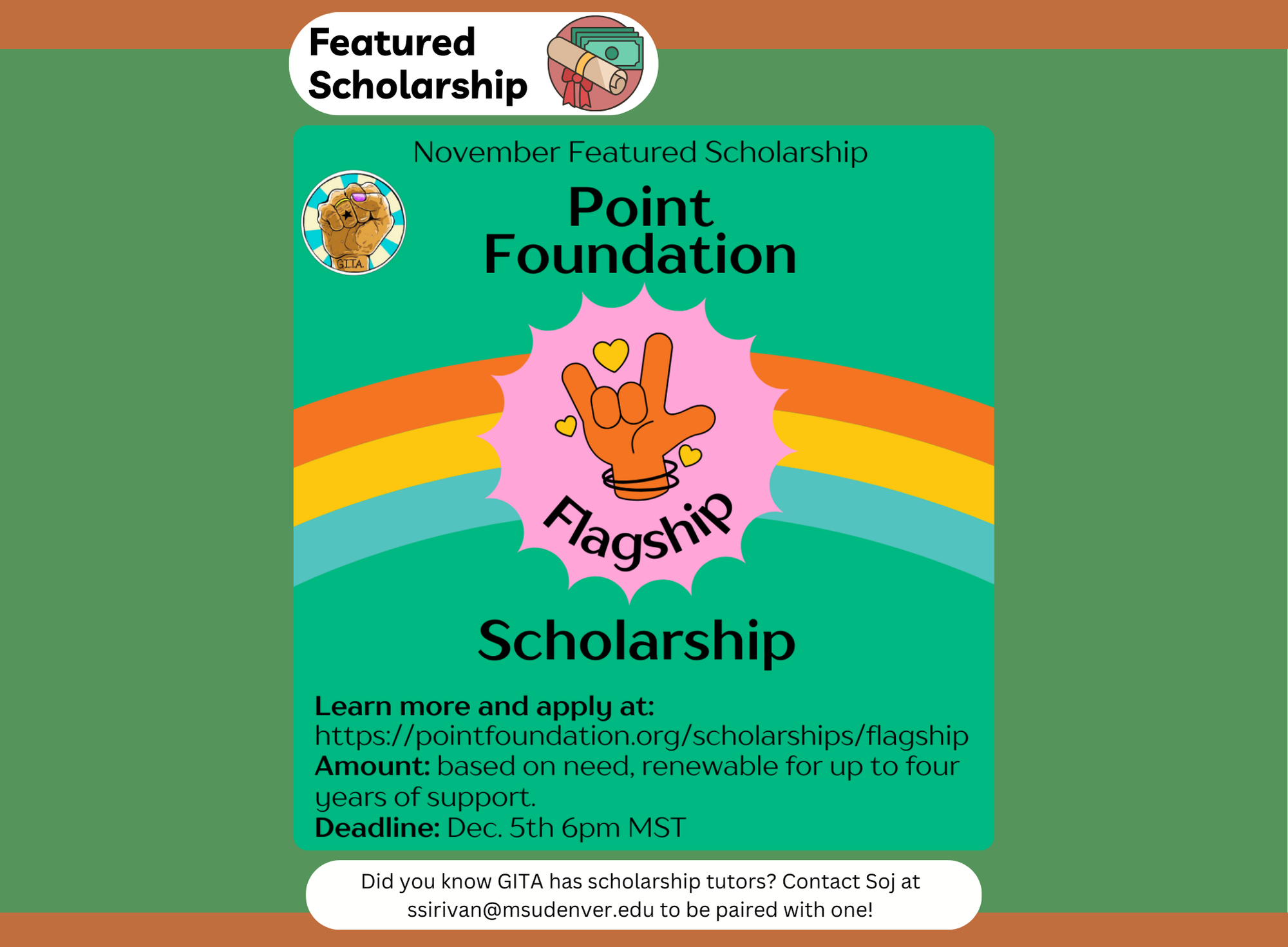 Flyer for the November Featured Scholarship from the Point Foundation, showcasing the 'Flagship Scholarship.' The background is green with a rainbow arch in orange, yellow, blue, and green hues. At the center, there is a pink emblem with an illustration of a hand making the American Sign Language sign for 'I love you,' surrounded by small hearts. Text below provides scholarship details: 'Learn more and apply at: https://pointfoundation.org/scholarships/flagship. Amount: based on need, renewable for up to four years of support. Deadline: Dec. 5th, 6 pm MST.' A note at the bottom reads, 'Did you know GITA has scholarship tutors? Contact Soj at ssirivan@msudenver.edu to be paired with one!'