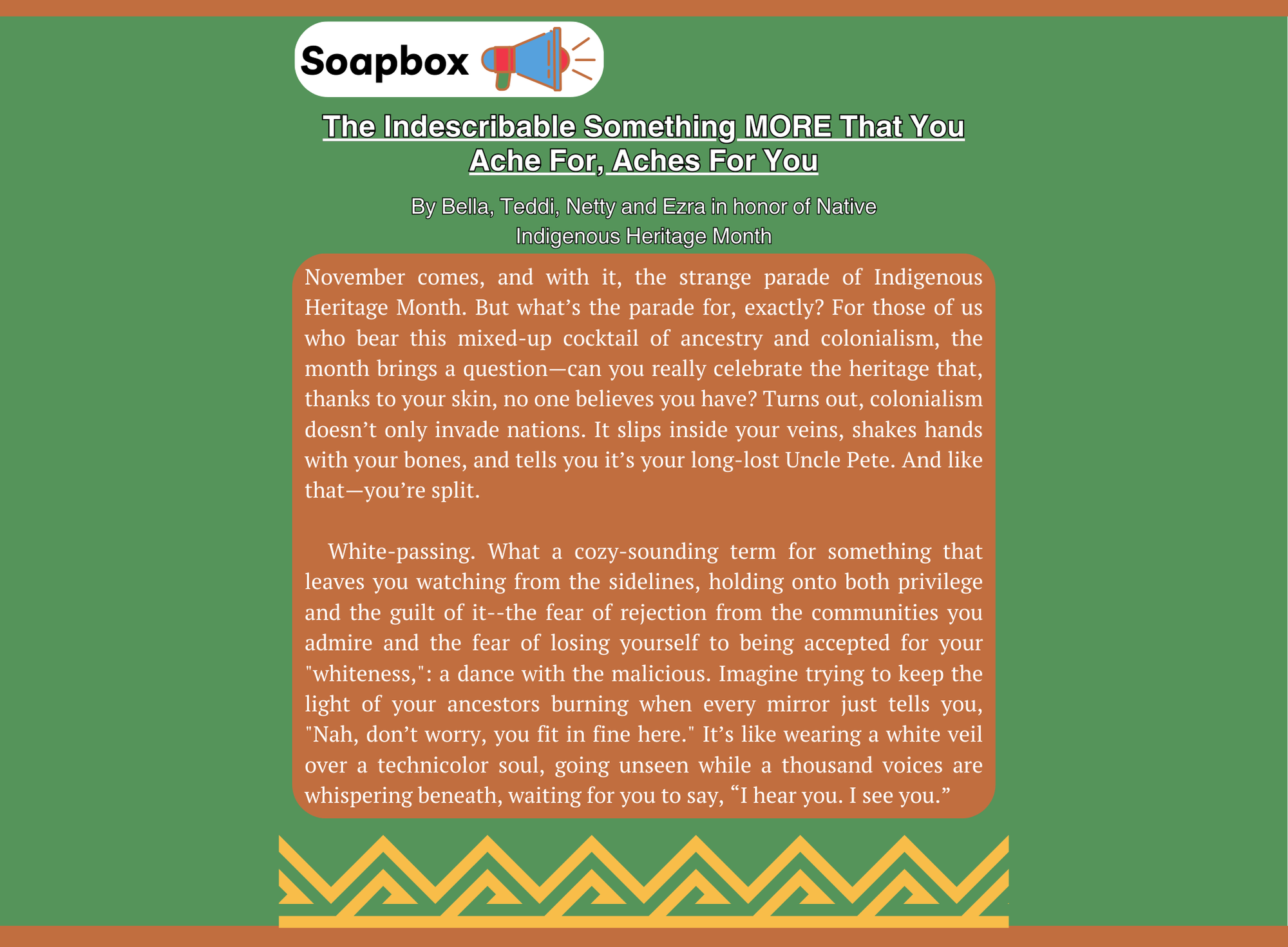 Soapbox article titled 'The Indescribable Something MORE That You Ache For, Aches For You' by Bella, Teddi, Netty, and Ezra in honor of Native Indigenous Heritage Month, displayed on a green background with a decorative border at the bottom. The article explores themes of Indigenous Heritage Month, identity, white-passing privilege, and the internal conflict of belonging and exclusion. The text speaks to the complexities of mixed heritage, the feeling of being split between identities, and the struggle of carrying both ancestral pride and the perception of 'fitting in.' It describes 'white-passing' as a double-edged term that brings both privilege and guilt, symbolized by wearing a 'white veil over a technicolor soul.' The piece is deeply reflective and uses vivid metaphors to convey the emotional weight of these experiences.