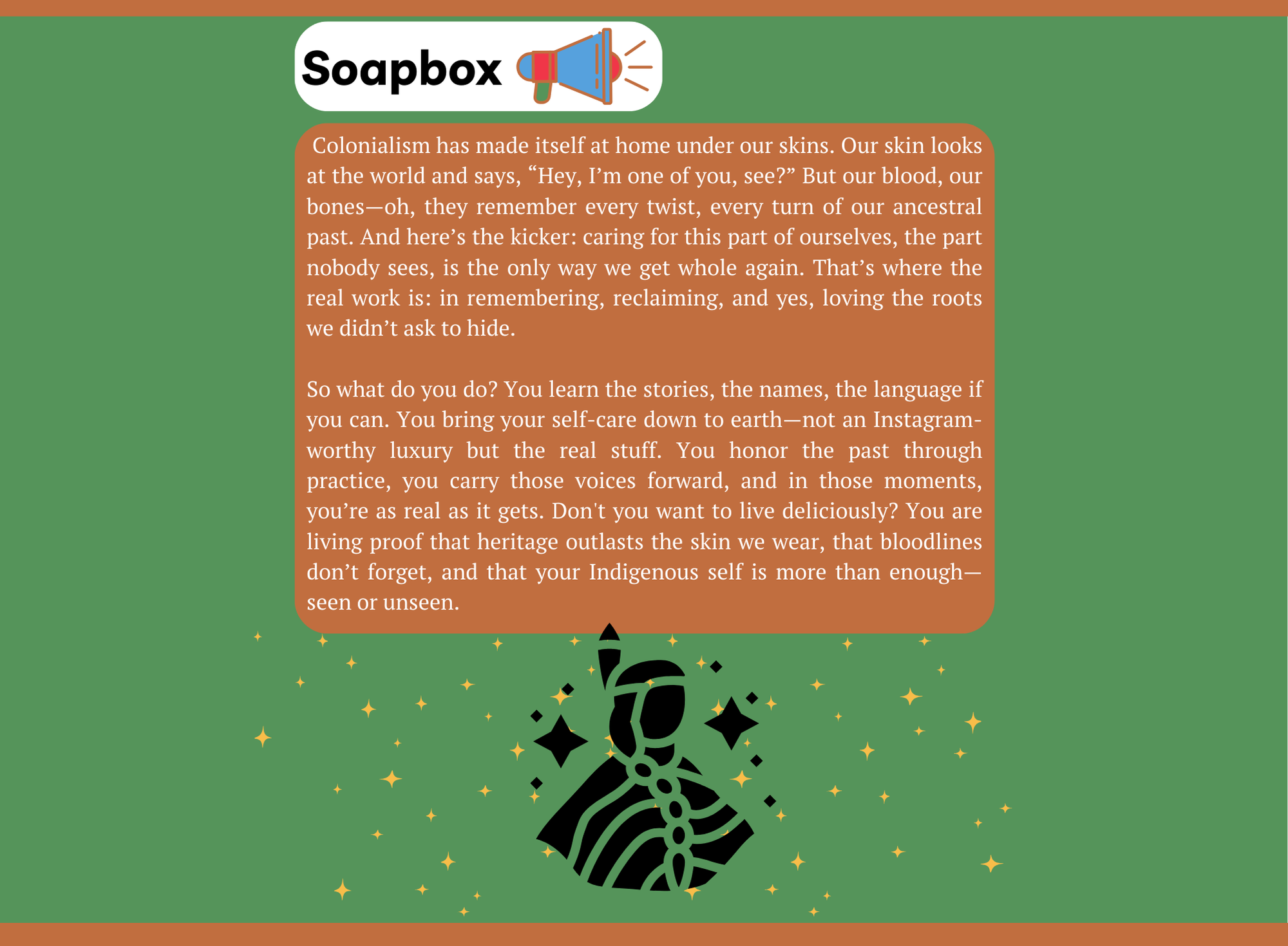 Continuation of soapbox displayed on a green background with decorative stars and an illustration of a person wearing traditional Indigenous attire at the bottom. The article delves into the impact of colonialism on identity, describing how skin color often disguises the depth of ancestral history and heritage. It emphasizes the importance of self-care beyond social media trends, advocating for honoring heritage through genuine actions, learning ancestral stories, and embracing Indigenous identity. The piece encourages readers to reclaim, remember, and love the roots that were hidden by colonialism, asserting that one's Indigenous self is valid and resilient, whether seen or unseen.